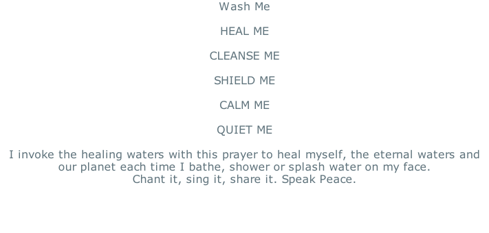 Wash Me  HEAL ME  CLEANSE ME   SHIELD ME  CALM ME   QUIET ME   I invoke the healing waters with this prayer to heal myself, the eternal waters and our planet each time I bathe, shower or splash water on my face. Chant it, sing it, share it. Speak Peace.