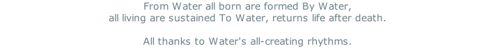 From Water all born are formed By Water, all living are sustained To Water, returns life after death.   All thanks to Water's all-creating rhythms.